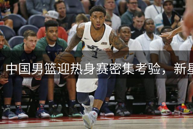 中国男篮迎热身赛密集考验，新星崛起争议不断