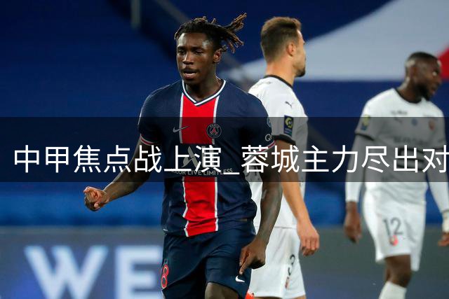 中甲焦点战上演 蓉城主力尽出对决铜梁龙