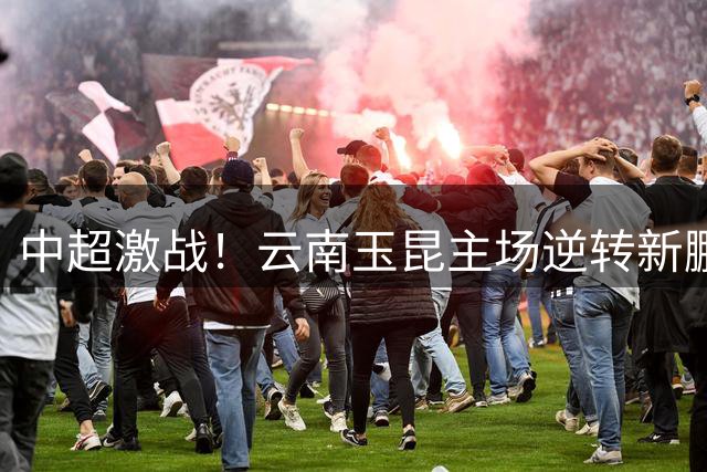 中超激战！云南玉昆主场逆转新鹏城 半场2-1领先