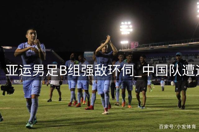 亚运男足B组强敌环伺 中国队遭遇西亚劲旅与神秘之师