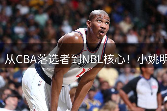 从CBA落选者到NBL核心！小姚明触底反弹，场均21.5分，有望回归CBA
