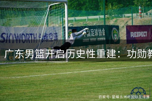 广东男篮开启历史性重建：功勋教练组集体离任 主力阵容面临大洗牌