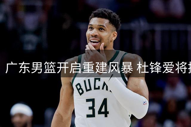 广东男篮开启重建风暴 杜锋爱将接连离队 核心阵容面临洗牌