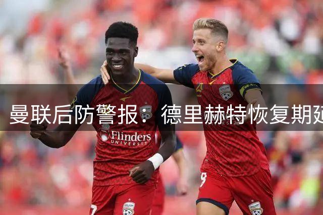 曼联后防警报：德里赫特恢复期延长 恐缺席新赛季前三个月