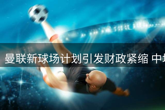 曼联新球场计划引发财政紧缩 中场引援策略被迫转向低价目标