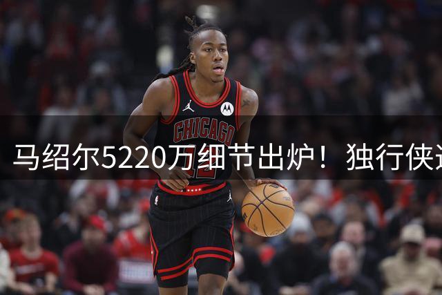 马绍尔5220万细节出炉！独行侠造3.34亿前场群 乌杰里8妙手无愧A+运作