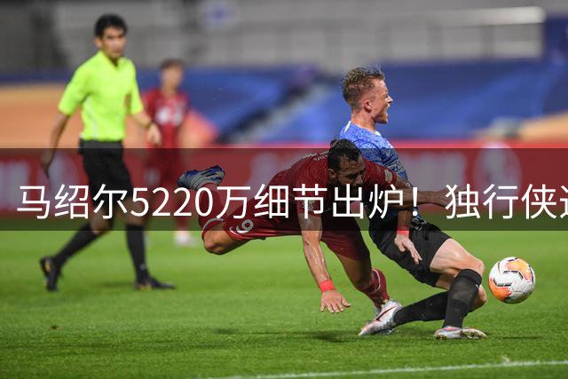 马绍尔5220万细节出炉！独行侠造3.34亿前场群 乌杰里8妙手无愧A+运作