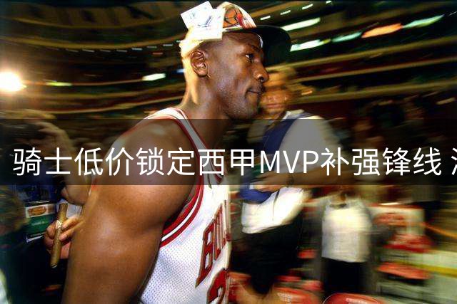 骑士低价锁定西甲MVP补强锋线 湖人争夺库明加迎来转机