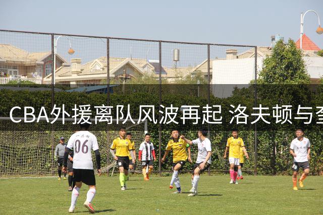CBA外援离队风波再起 洛夫顿与奎因事件背后的未解之谜