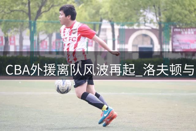 CBA外援离队风波再起 洛夫顿与奎因事件背后的未解之谜